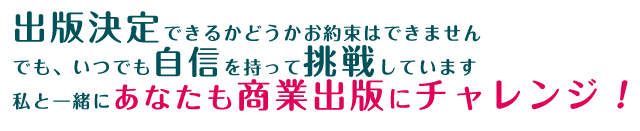 出版決定できるかどうかお約束はできません。でも、いつでも自信を持って挑戦しています。私と一緒にあなたも商業出版にチャレンジ！